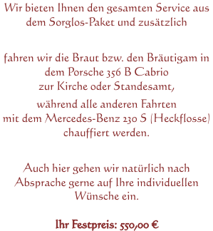 Wir bieten Ihnen den gesamten Service aus dem Sorglos-Paket und zusätzlich fahren wir die Braut bzw. den Bräutigam in dem Porsche 356 B Cabrio zur Kirche oder Standesamt, während alle anderen Fahrten mit dem Mercedes-Benz 230 S (Heckflosse) chauffiert werden. Auch hier gehen wir natürlich nach Absprache gerne auf Ihre individuellen Wünsche ein. Ihr Festpreis: 550,00 €