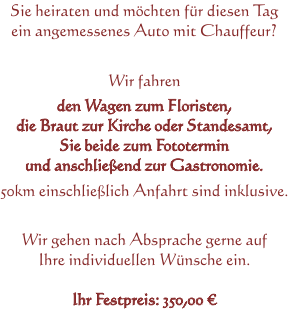 Sie heiraten und möchten für diesen Tag ein angemessenes Auto mit Chauffeur? Wir fahren den Wagen zum Floristen, die Braut zur Kirche oder Standesamt, Sie beide zum Fototermin und anschließend zur Gastronomie. 50km einschließlich Anfahrt sind inklusive. Wir gehen nach Absprache gerne auf Ihre individuellen Wünsche ein. Ihr Festpreis: 350,00 €